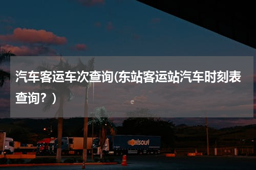 汽车客运车次查询(东站客运站汽车时刻表查询？)