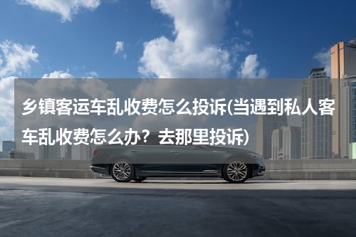 乡镇客运车乱收费怎么投诉(当遇到私人客车乱收费怎么办？去那里投诉)