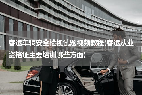 客运车辆安全检视试题视频教程(客运从业资格证主要培训哪些方面)