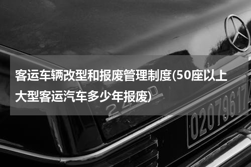 客运车辆改型和报废管理制度(50座以上大型客运汽车多少年报废)