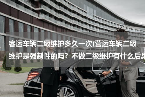 客运车辆二级维护多久一次(营运车辆二级维护是强制性的吗？不做二级维护有什么后果？)