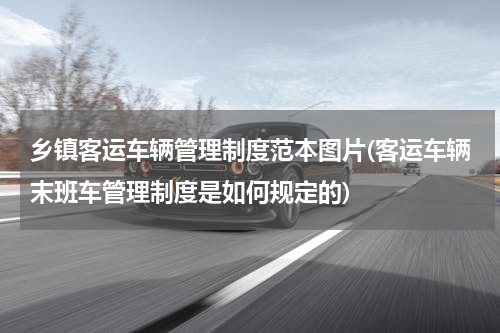 乡镇客运车辆管理制度范本图片(客运车辆末班车管理制度是如何规定的)