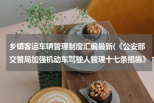 乡镇客运车辆管理制度汇编最新(《公安部交管局加强机动车驾驶人管理十七条措施》 内容？)
