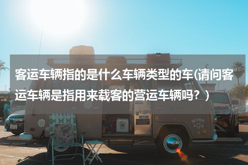 客运车辆指的是什么车辆类型的车(请问客运车辆是指用来载客的营运车辆吗？)