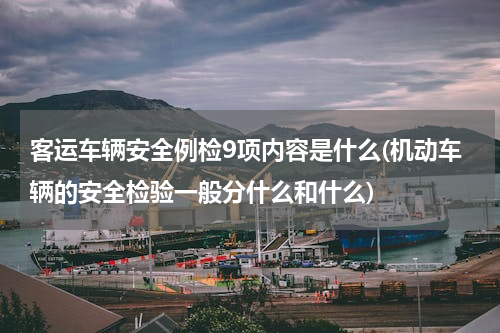 客运车辆安全例检9项内容是什么(机动车辆的安全检验一般分什么和什么)