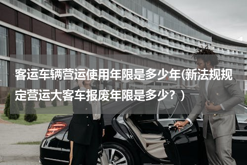 客运车辆营运使用年限是多少年(新法规规定营运大客车报废年限是多少？)