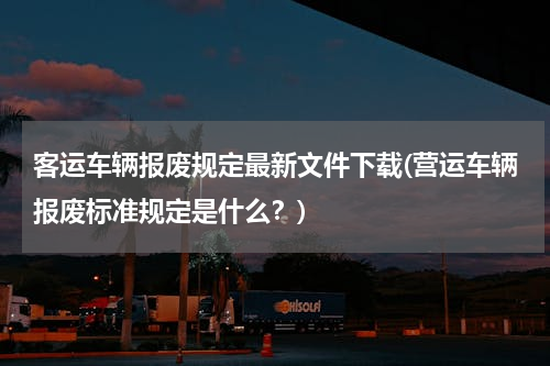 客运车辆报废规定最新文件下载(营运车辆报废标准规定是什么？)