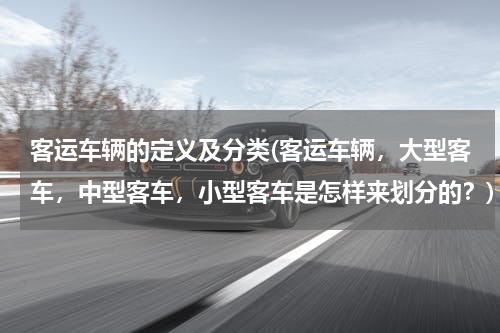 客运车辆的定义及分类(客运车辆，大型客车，中型客车，小型客车是怎样来划分的？)