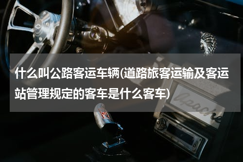 什么叫公路客运车辆(道路旅客运输及客运站管理规定的客车是什么客车)