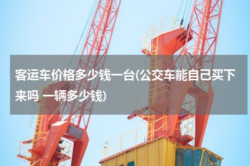 客运车价格多少钱一台(公交车能自己买下来吗 一辆多少钱)