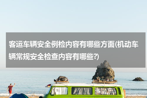 客运车辆安全例检内容有哪些方面(机动车辆常规安全检查内容有哪些?)
