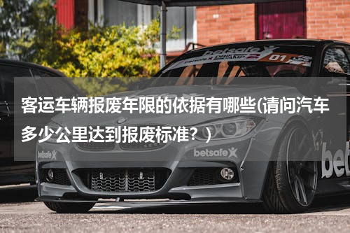 客运车辆报废年限的依据有哪些(请问汽车多少公里达到报废标准？)