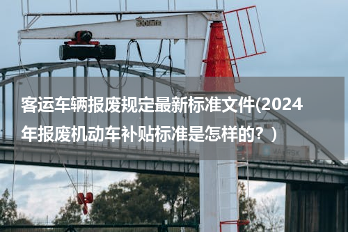 客运车辆报废规定最新标准文件(2024年报废机动车补贴标准是怎样的？)