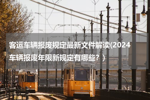客运车辆报废规定最新文件解读(2024车辆报废年限新规定有哪些？)