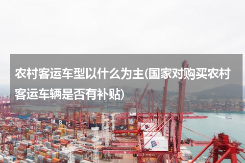 农村客运车型以什么为主(国家对购买农村客运车辆是否有补贴)