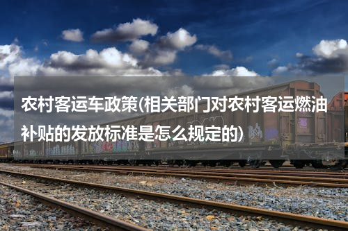 农村客运车政策(相关部门对农村客运燃油补贴的发放标准是怎么规定的)