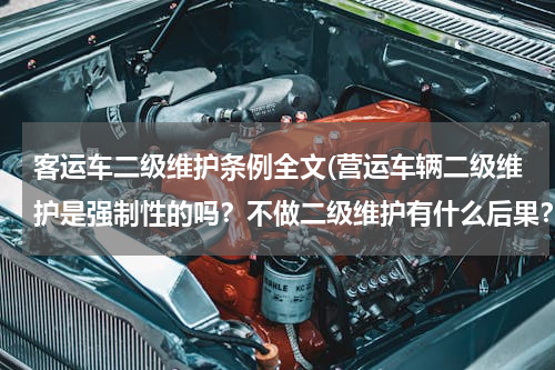 客运车二级维护条例全文(营运车辆二级维护是强制性的吗？不做二级维护有什么后果？)