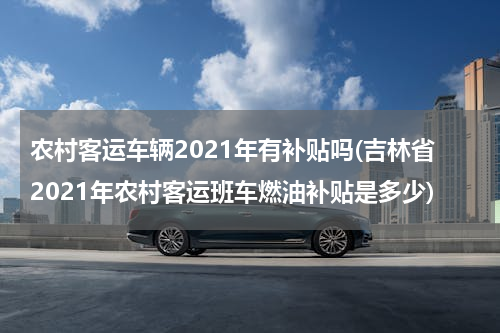 农村客运车辆2021年有补贴吗(吉林省2021年农村客运班车燃油补贴是多少)