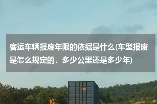 客运车辆报废年限的依据是什么(车型报废是怎么规定的，多少公里还是多少年)