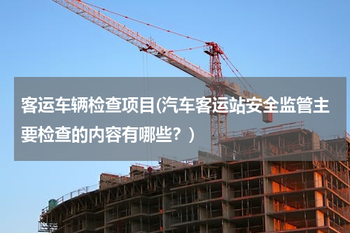 客运车辆检查项目(汽车客运站安全监管主要检查的内容有哪些？)