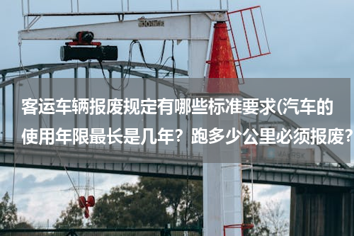 客运车辆报废规定有哪些标准要求(汽车的使用年限最长是几年？跑多少公里必须报废？)