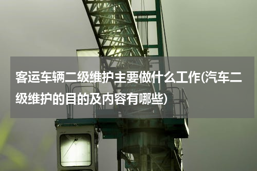客运车辆二级维护主要做什么工作(汽车二级维护的目的及内容有哪些)