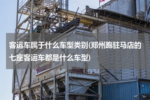客运车属于什么车型类别(郑州跑驻马店的七座客运车都是什么车型)
