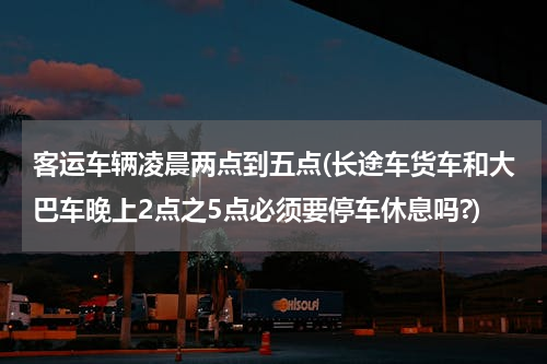 客运车辆凌晨两点到五点(长途车货车和大巴车晚上2点之5点必须要停车休息吗?)