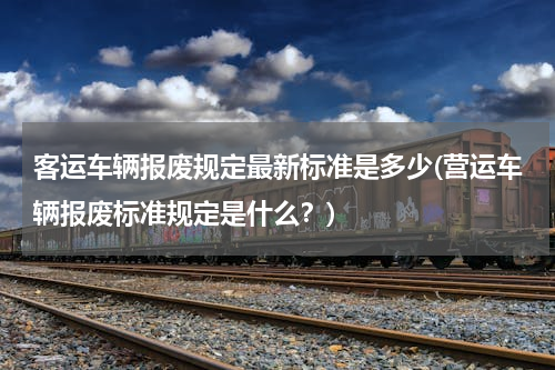 客运车辆报废规定最新标准是多少(营运车辆报废标准规定是什么？)