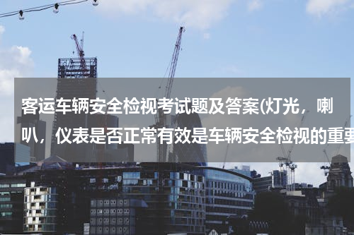 客运车辆安全检视考试题及答案(灯光，喇叭，仪表是否正常有效是车辆安全检视的重要内容)