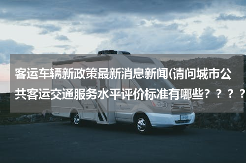 客运车辆新政策最新消息新闻(请问城市公共客运交通服务水平评价标准有哪些？？？？？？？)
