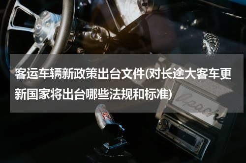客运车辆新政策出台文件(对长途大客车更新国家将出台哪些法规和标准)