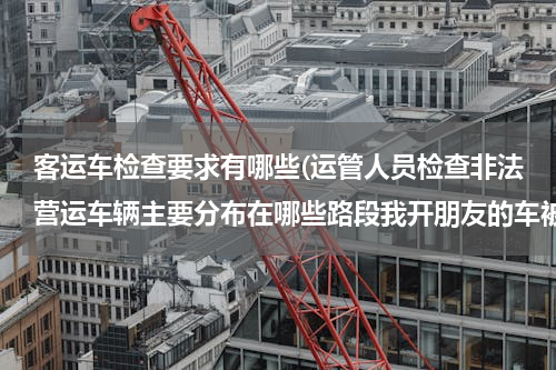 客运车检查要求有哪些(运管人员检查非法营运车辆主要分布在哪些路段我开朋友的车被运管扣车了)