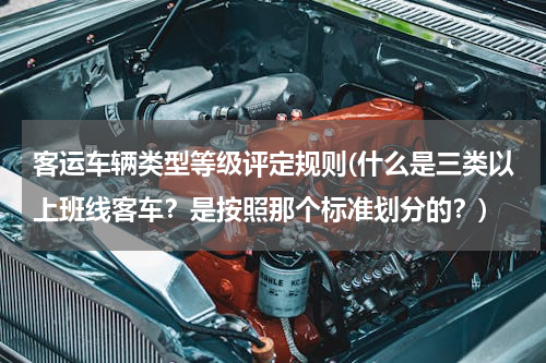 客运车辆类型等级评定规则(什么是三类以上班线客车？是按照那个标准划分的？)