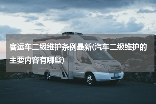 客运车二级维护条例最新(汽车二级维护的主要内容有哪些)