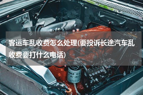 客运车乱收费怎么处理(要投诉长途汽车乱收费要打什么电话)