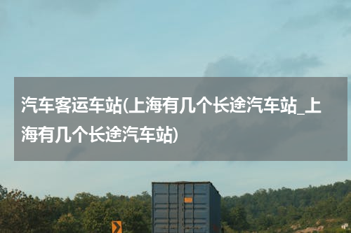 汽车客运车站(上海有几个长途汽车站_上海有几个长途汽车站)