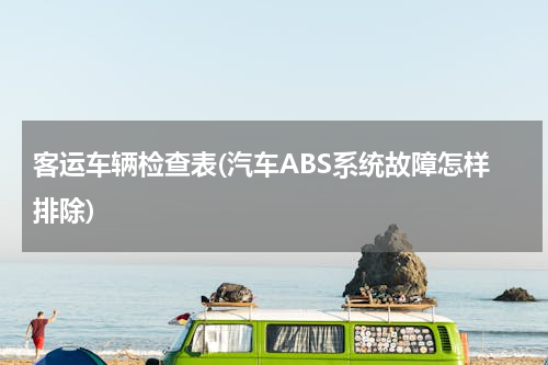 客运车辆检查表(汽车ABS系统故障怎样排除)
