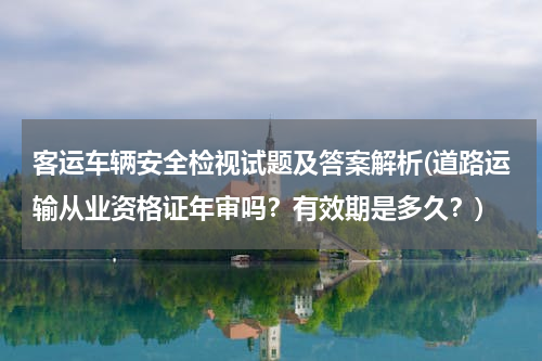 客运车辆安全检视试题及答案解析(道路运输从业资格证年审吗？有效期是多久？)