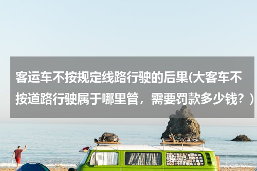 客运车不按规定线路行驶的后果(大客车不按道路行驶属于哪里管，需要罚款多少钱？)