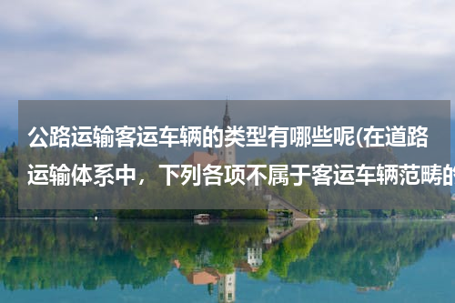 公路运输客运车辆的类型有哪些呢(在道路运输体系中，下列各项不属于客运车辆范畴的是( )。)
