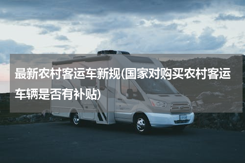 最新农村客运车新规(国家对购买农村客运车辆是否有补贴)