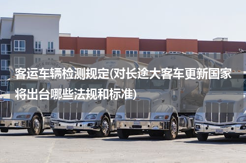 客运车辆检测规定(对长途大客车更新国家将出台哪些法规和标准)