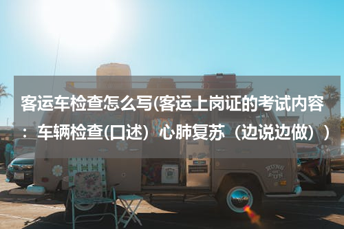 客运车检查怎么写(客运上岗证的考试内容：车辆检查(口述）心肺复苏（边说边做）)