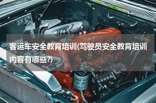 客运车安全教育培训(驾驶员安全教育培训内容有哪些?)