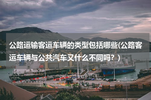 公路运输客运车辆的类型包括哪些(公路客运车辆与公共汽车又什么不同吗？)