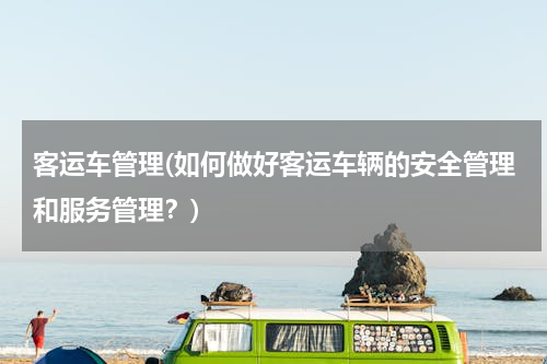 客运车管理(如何做好客运车辆的安全管理和服务管理？)
