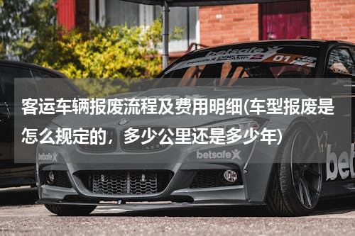 客运车辆报废流程及费用明细(车型报废是怎么规定的，多少公里还是多少年)