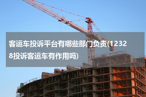 客运车投诉平台有哪些部门负责(12328投诉客运车有作用吗)