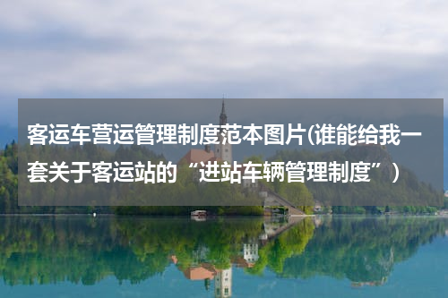 客运车营运管理制度范本图片(谁能给我一套关于客运站的“进站车辆管理制度”)